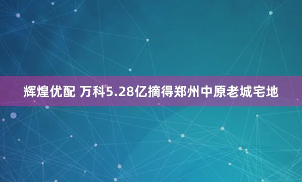 輝煌優(yōu)配 萬科5.28億摘得鄭州中原老城宅地