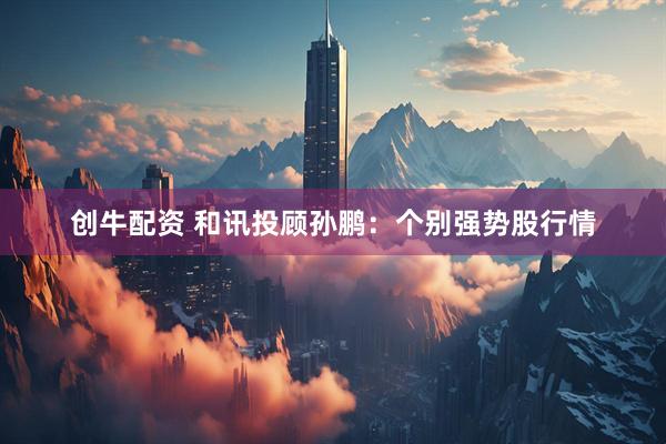 創(chuàng)牛配資 和訊投顧孫鵬：個別強(qiáng)勢股行情