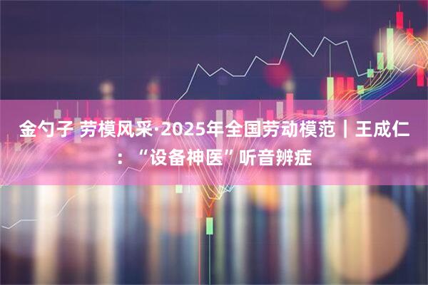 金勺子 勞模風(fēng)采·2025年全國(guó)勞動(dòng)模范｜王成仁：“設(shè)備神醫(yī)”聽(tīng)音辨癥