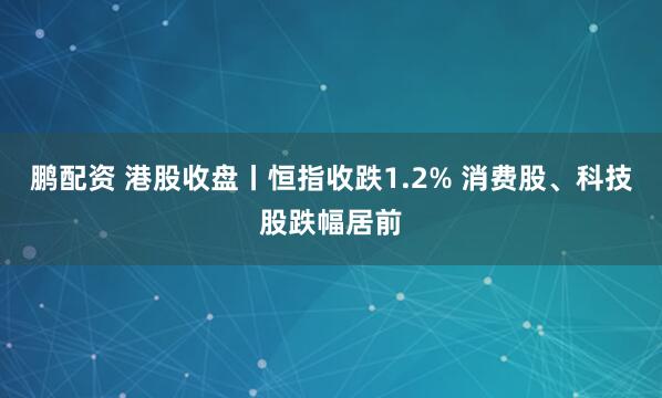 鵬配資 港股收盤丨恒指收跌1.2% 消費(fèi)股、科技股跌幅居前