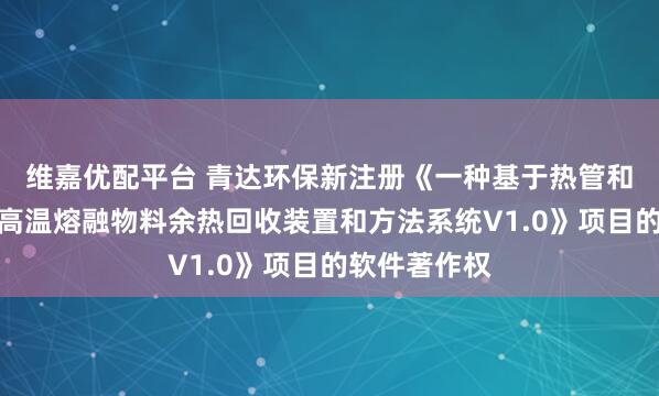 維嘉優(yōu)配平臺 青達(dá)環(huán)保新注冊《一種基于熱管和熔鹽儲熱的高溫熔融物料余熱回收裝置和方法系統(tǒng)V1.0》項目的軟件著作權(quán)