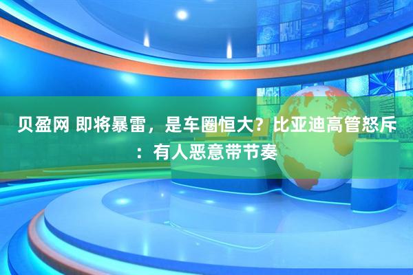 貝盈網(wǎng) 即將暴雷，是車圈恒大？比亞迪高管怒斥：有人惡意帶節(jié)奏