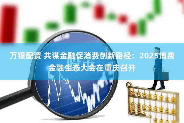 萬(wàn)銀配資 共謀金融促消費(fèi)創(chuàng)新路徑：2025消費(fèi)金融生態(tài)大會(huì)在重慶召開