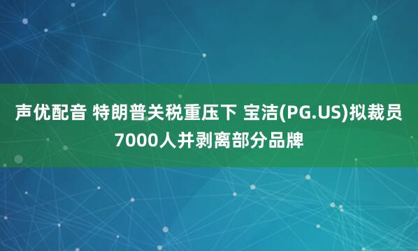 聲優(yōu)配音 特朗普關稅重壓下 寶潔(PG.US)擬裁員7000人并剝離部分品牌