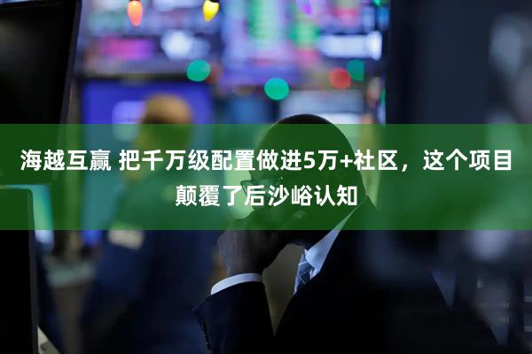 海越互贏 把千萬級配置做進5萬+社區(qū)，這個項目顛覆了后沙峪認知