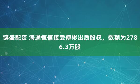 镕盛配資 海通恒信接受傅彬出質(zhì)股權(quán)，數(shù)額為2786.3萬股