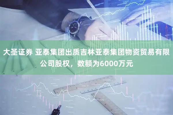 大圣證券 亞泰集團出質(zhì)吉林亞泰集團物資貿(mào)易有限公司股權(quán)，數(shù)額為6000萬元