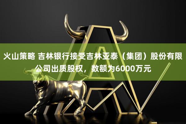 火山策略 吉林銀行接受吉林亞泰（集團(tuán)）股份有限公司出質(zhì)股權(quán)，數(shù)額為6000萬元