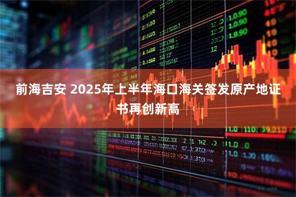 前海吉安 2025年上半年?？诤ｊP(guān)簽發(fā)原產(chǎn)地證書再創(chuàng)新高