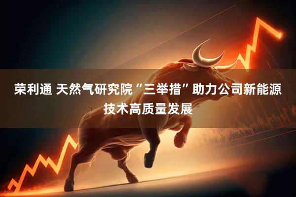 榮利通 天然氣研究院“三舉措”助力公司新能源技術(shù)高質(zhì)量發(fā)展