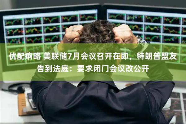 優(yōu)配痢略 美聯(lián)儲(chǔ)7月會(huì)議召開(kāi)在即，特朗普盟友告到法庭：要求閉門會(huì)議改公開(kāi)