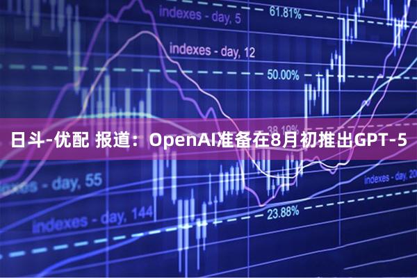 日斗-優(yōu)配 報(bào)道：OpenAI準(zhǔn)備在8月初推出GPT-5