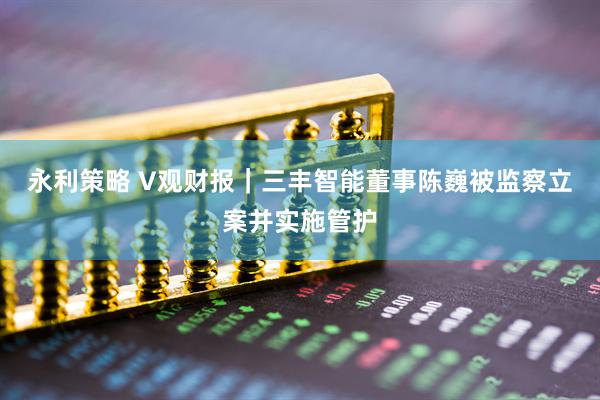 永利策略 V觀財(cái)報(bào)｜三豐智能董事陳巍被監(jiān)察立案并實(shí)施管護(hù)