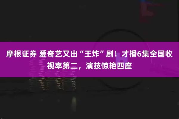 摩根證券 愛(ài)奇藝又出“王炸”??！才播6集全國(guó)收視率第二，演技驚艷四座