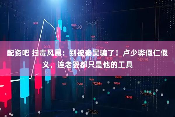 配資吧 掃毒風(fēng)暴：別被秦昊騙了！盧少驊假仁假義，連老婆都只是他的工具