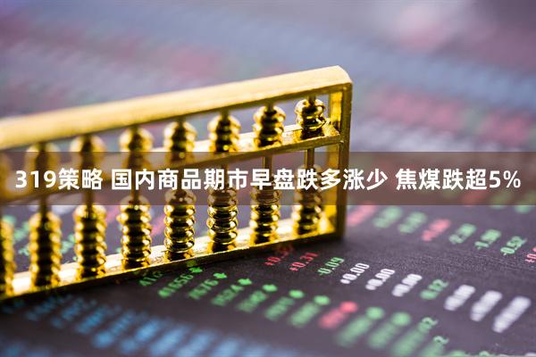 319策略 國內商品期市早盤跌多漲少 焦煤跌超5%