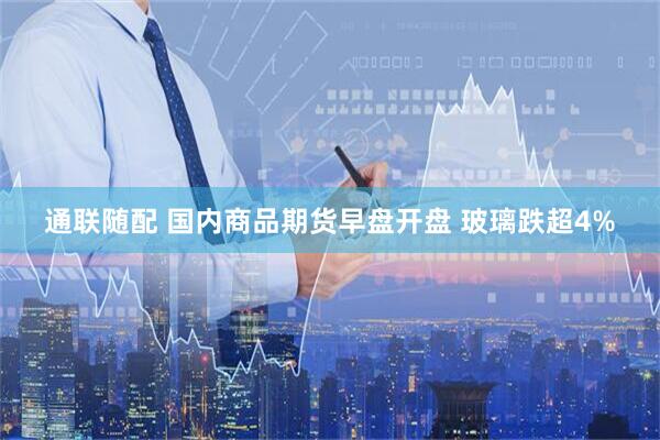 通聯(lián)隨配 國(guó)內(nèi)商品期貨早盤(pán)開(kāi)盤(pán) 玻璃跌超4%
