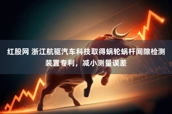 紅股網(wǎng) 浙江航驅(qū)汽車科技取得蝸輪蝸桿間隙檢測(cè)裝置專利，減小測(cè)量誤差
