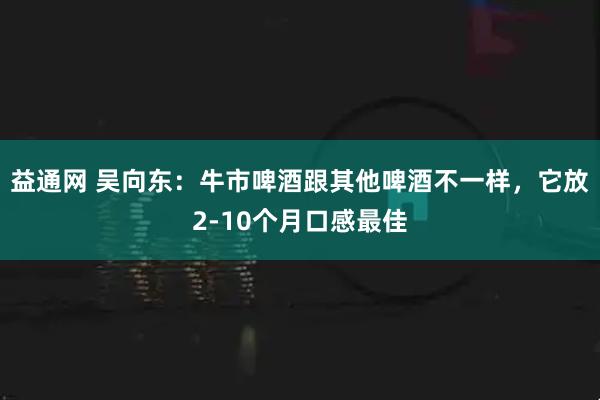 益通網(wǎng) 吳向東：牛市啤酒跟其他啤酒不一樣，它放2-10個(gè)月口感最佳
