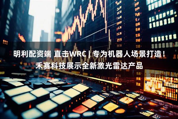 明利配資端 直擊WRC | 專為機(jī)器人場景打造！禾賽科技展示全新激光雷達(dá)產(chǎn)品