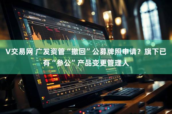 V交易網(wǎng) 廣發(fā)資管“撤回”公募牌照申請？旗下已有“參公”產(chǎn)品變更管理人