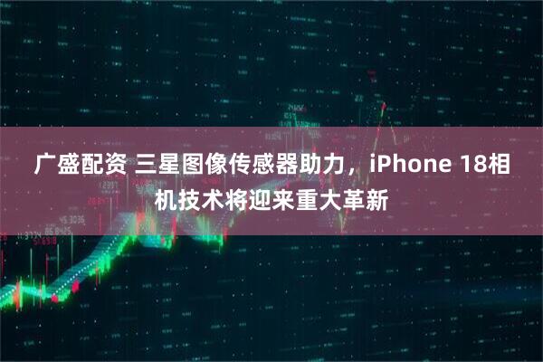 廣盛配資 三星圖像傳感器助力，iPhone 18相機(jī)技術(shù)將迎來重大革新