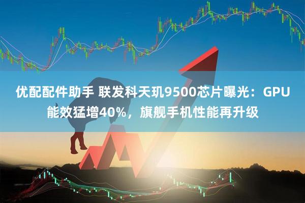 優(yōu)配配件助手 聯(lián)發(fā)科天璣9500芯片曝光：GPU能效猛增40%，旗艦手機性能再升級