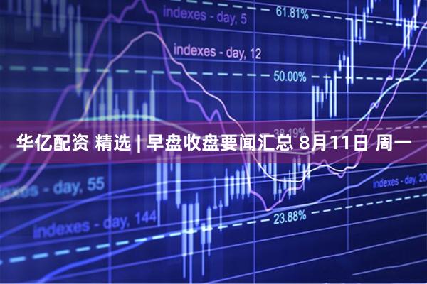 華億配資 精選 | 早盤收盤要聞匯總 8月11日 周一