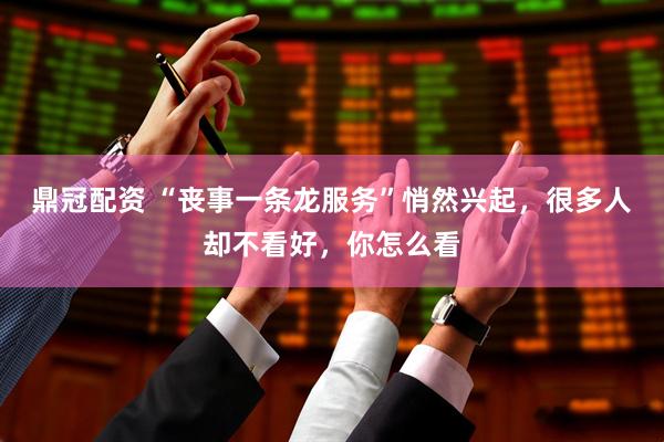 鼎冠配資 “喪事一條龍服務(wù)”悄然興起，很多人卻不看好，你怎么看