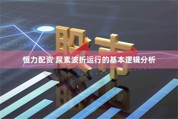 恒力配資 尿素波折運行的基本邏輯分析