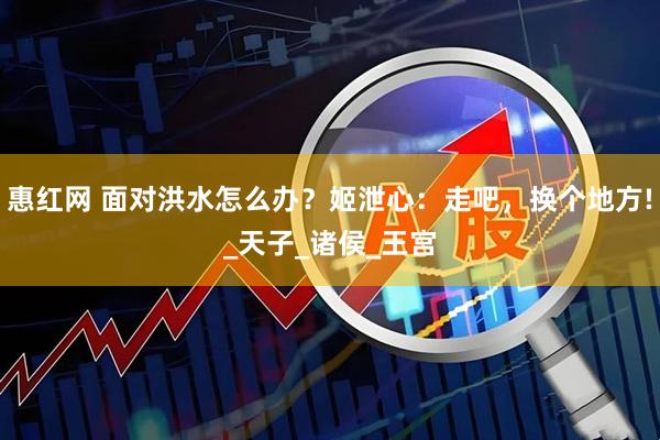 惠紅網(wǎng) 面對洪水怎么辦？姬泄心：走吧，換個地方!_天子_諸侯_王宮