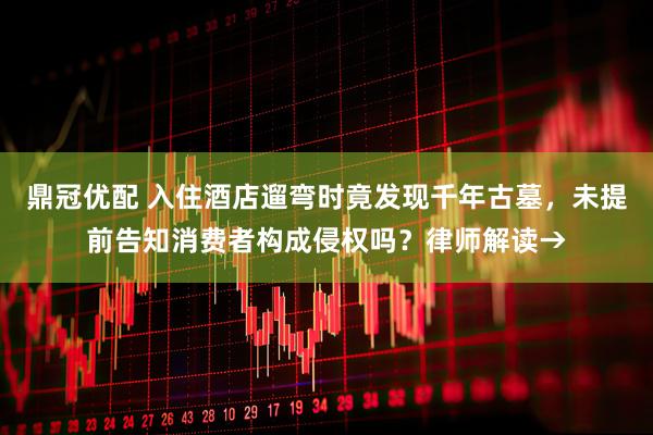 鼎冠優(yōu)配 入住酒店遛彎時竟發(fā)現(xiàn)千年古墓，未提前告知消費者構(gòu)成侵權(quán)嗎？律師解讀→