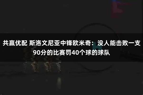 共贏優(yōu)配 斯洛文尼亞中鋒歐米奇：沒(méi)人能擊敗一支90分的比賽罰40個(gè)球的球隊(duì)