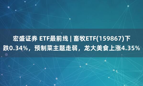 宏盛證券 ETF最前線 | 畜牧ETF(159867)下跌0.34%，預(yù)制菜主題走弱，龍大美食上漲4.35%
