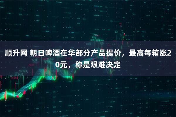 順升網(wǎng) 朝日啤酒在華部分產(chǎn)品提價，最高每箱漲20元，稱是艱難決定