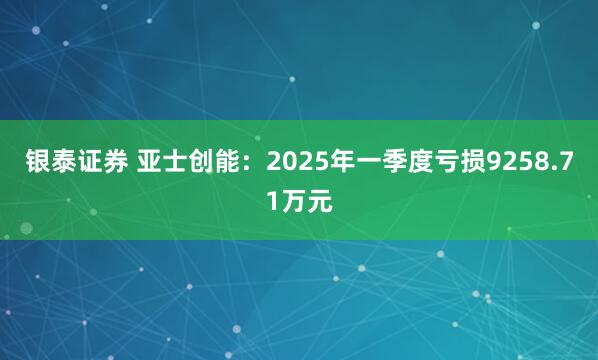 銀泰證券 亞士創(chuàng)能：2025年一季度虧損9258.71萬元
