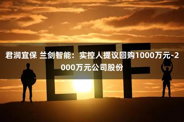 君潤宜保 蘭劍智能：實控人提議回購1000萬元-2000萬元公司股份
