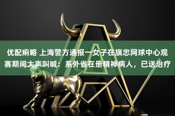 優(yōu)配痢略 上海警方通報一女子在旗忠網(wǎng)球中心觀賽期間大聲叫喊：系外省在冊精神病人，已送治療