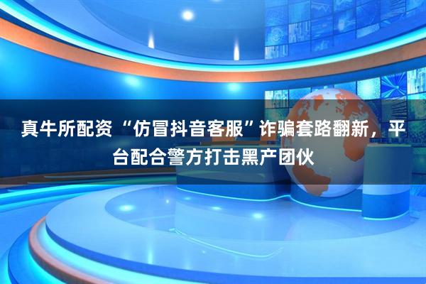 真牛所配資 “仿冒抖音客服”詐騙套路翻新，平臺配合警方打擊黑產(chǎn)團伙
